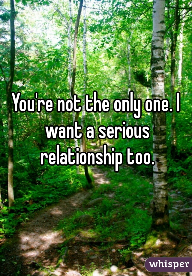 You're not the only one. I want a serious relationship too.