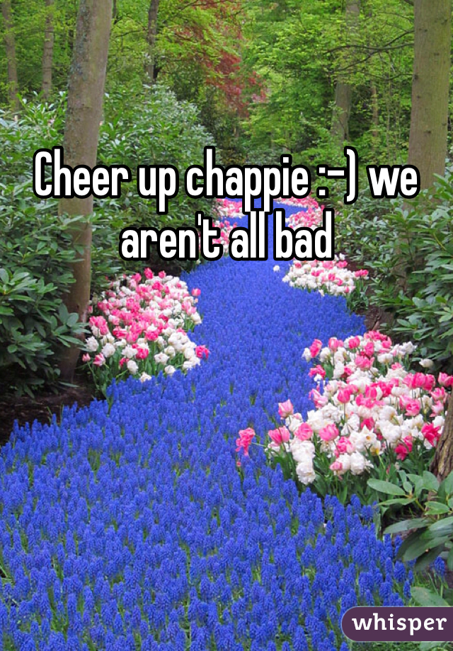 Cheer up chappie :-) we aren't all bad 