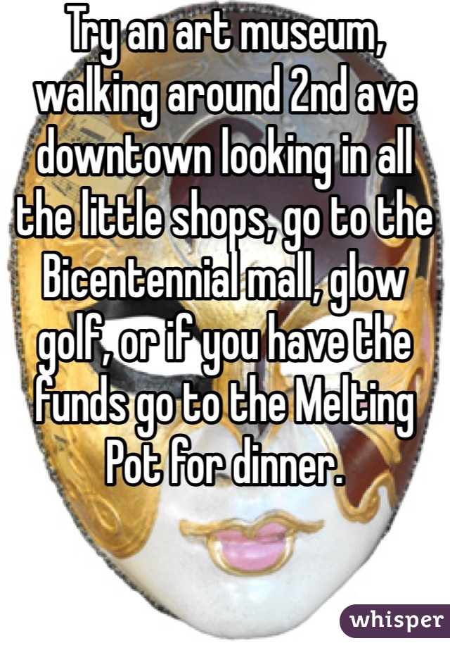 Try an art museum, walking around 2nd ave downtown looking in all the little shops, go to the Bicentennial mall, glow golf, or if you have the funds go to the Melting Pot for dinner. 