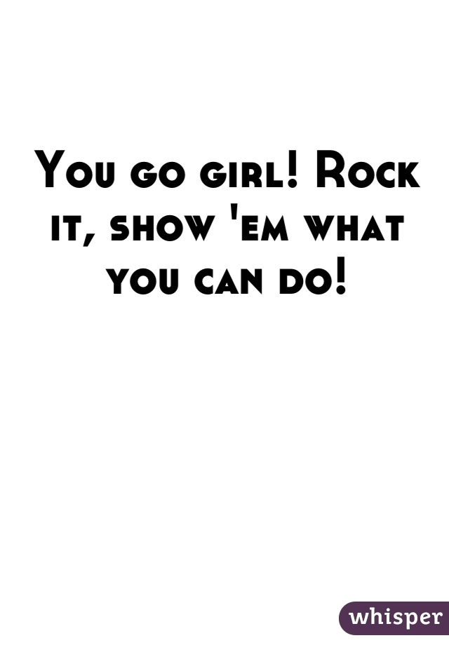 You go girl! Rock it, show 'em what you can do!