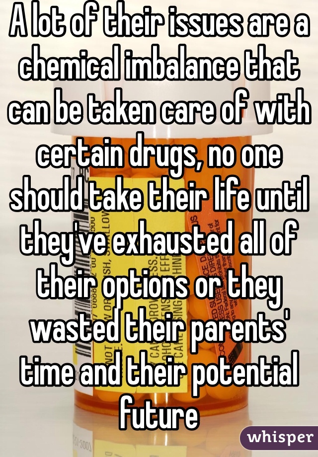 A lot of their issues are a chemical imbalance that can be taken care of with certain drugs, no one should take their life until they've exhausted all of their options or they wasted their parents' time and their potential future