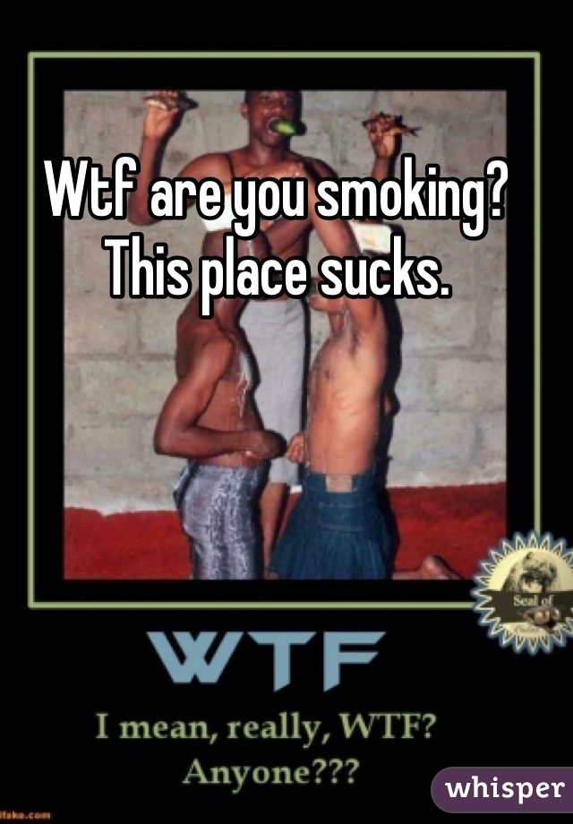 Wtf are you smoking? This place sucks. 