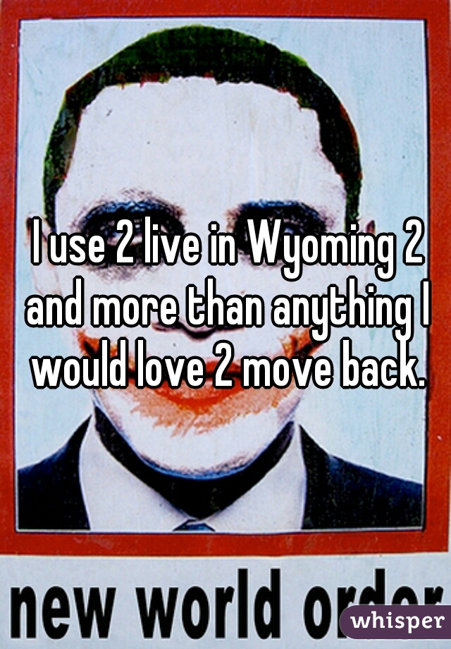  I use 2 live in Wyoming 2 and more than anything I would love 2 move back.