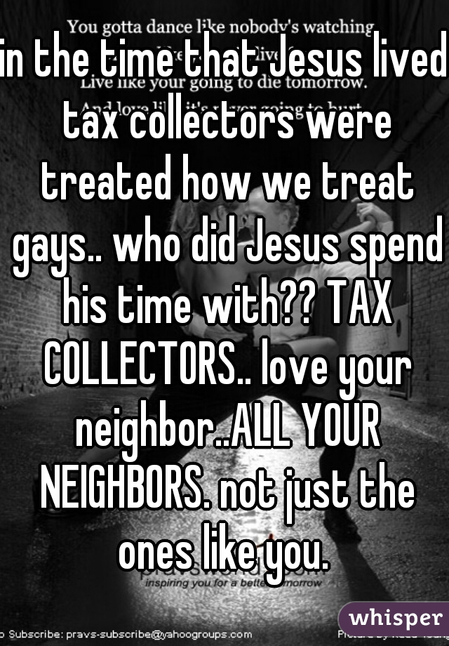 in the time that Jesus lived tax collectors were treated how we treat gays.. who did Jesus spend his time with?? TAX COLLECTORS.. love your neighbor..ALL YOUR NEIGHBORS. not just the ones like you. 