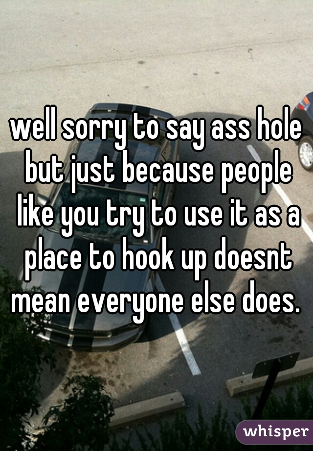 well sorry to say ass hole but just because people like you try to use it as a place to hook up doesnt mean everyone else does. 