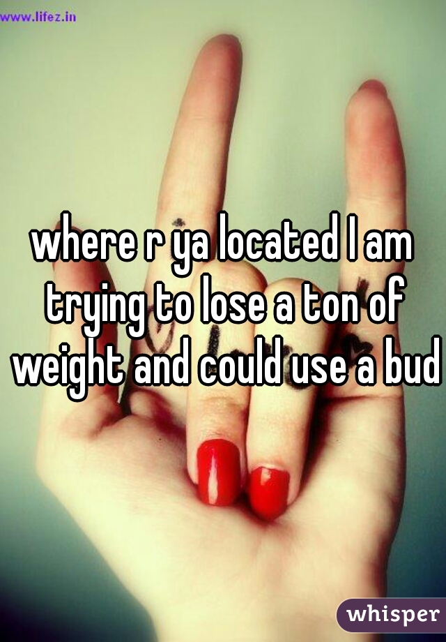 where r ya located I am trying to lose a ton of weight and could use a budy