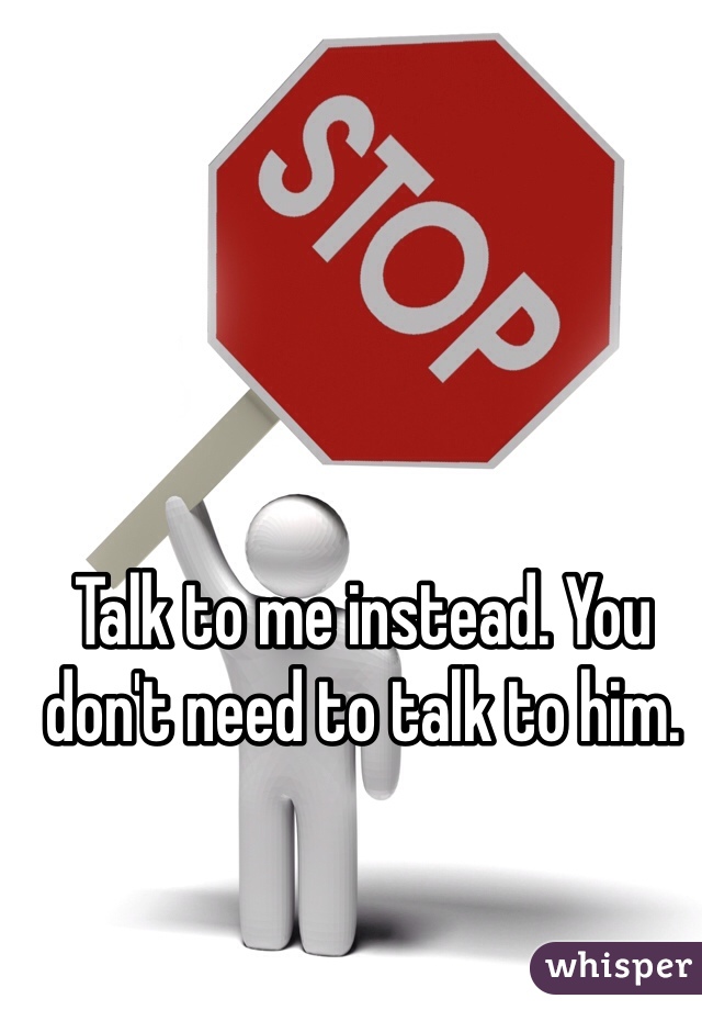Talk to me instead. You don't need to talk to him.