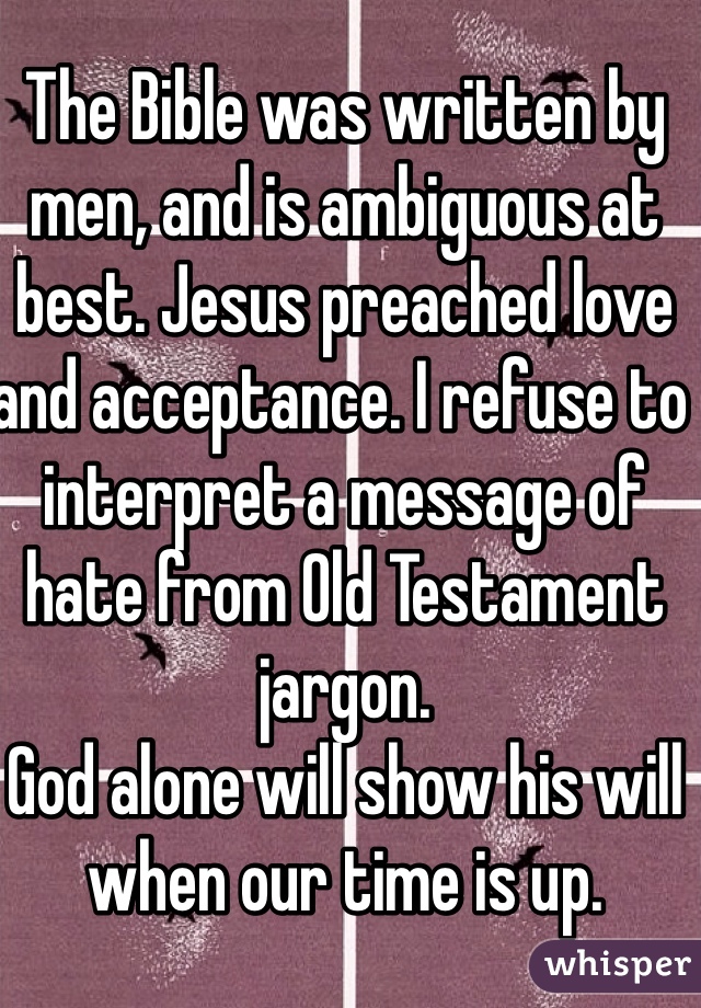 The Bible was written by men, and is ambiguous at best. Jesus preached love and acceptance. I refuse to interpret a message of hate from Old Testament jargon. 
God alone will show his will when our time is up.