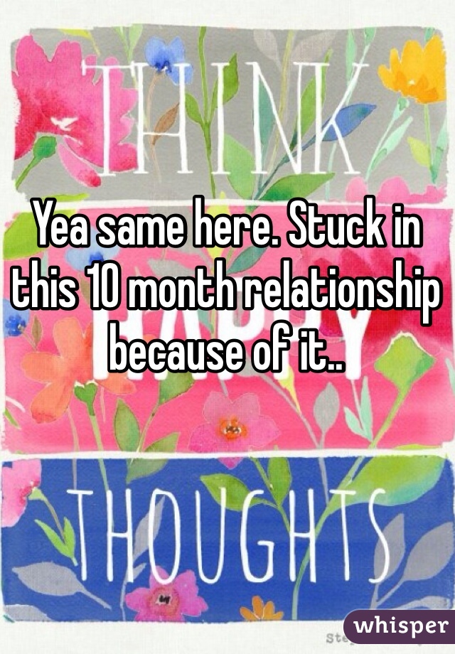 Yea same here. Stuck in this 10 month relationship because of it..