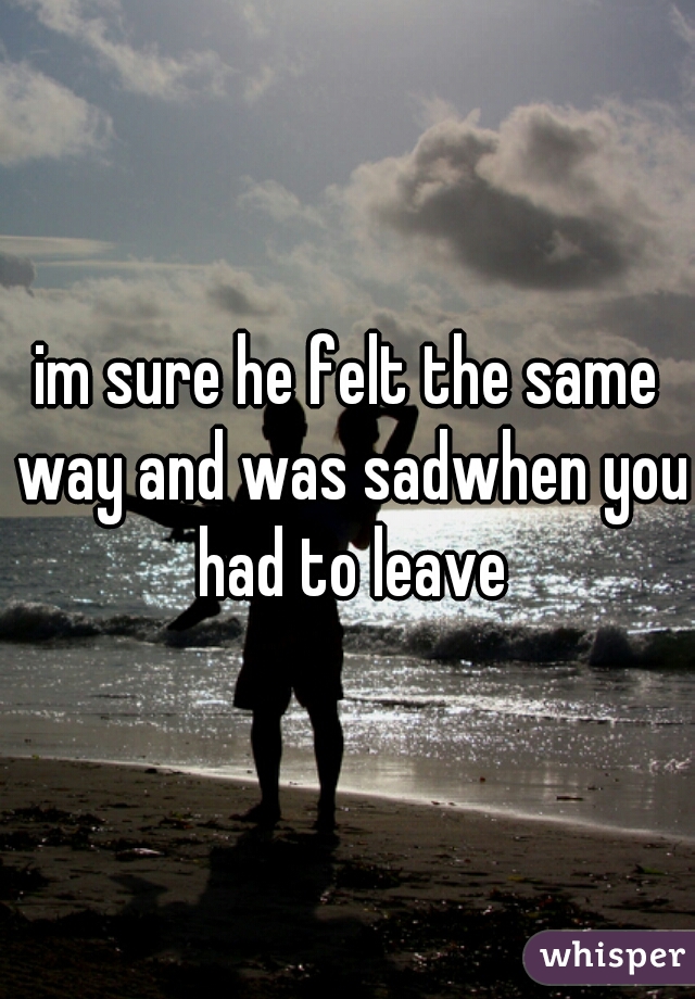 im sure he felt the same way and was sadwhen you had to leave
