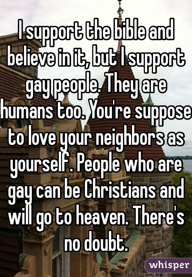 I support the bible and believe in it, but I support gay people. They are humans too. You're suppose to love your neighbors as yourself. People who are gay can be Christians and will go to heaven. There's no doubt.