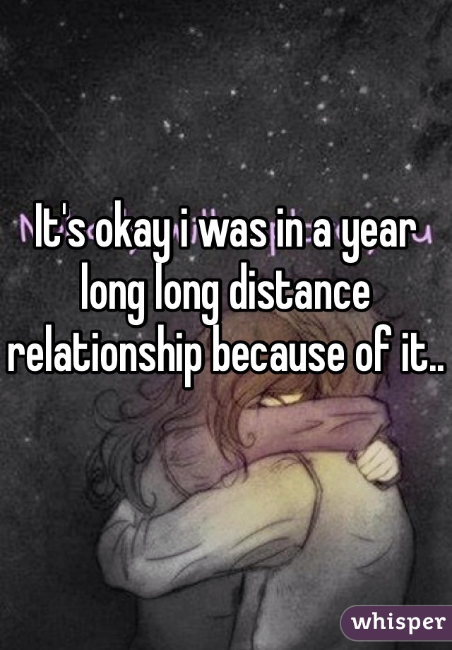 It's okay i was in a year long long distance relationship because of it..
