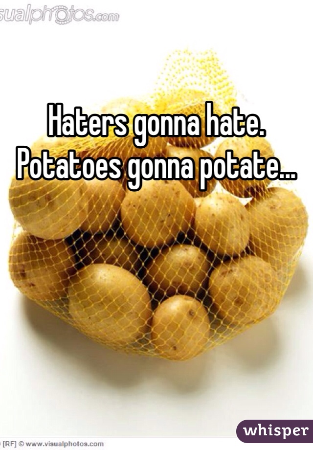 Haters gonna hate. Potatoes gonna potate...