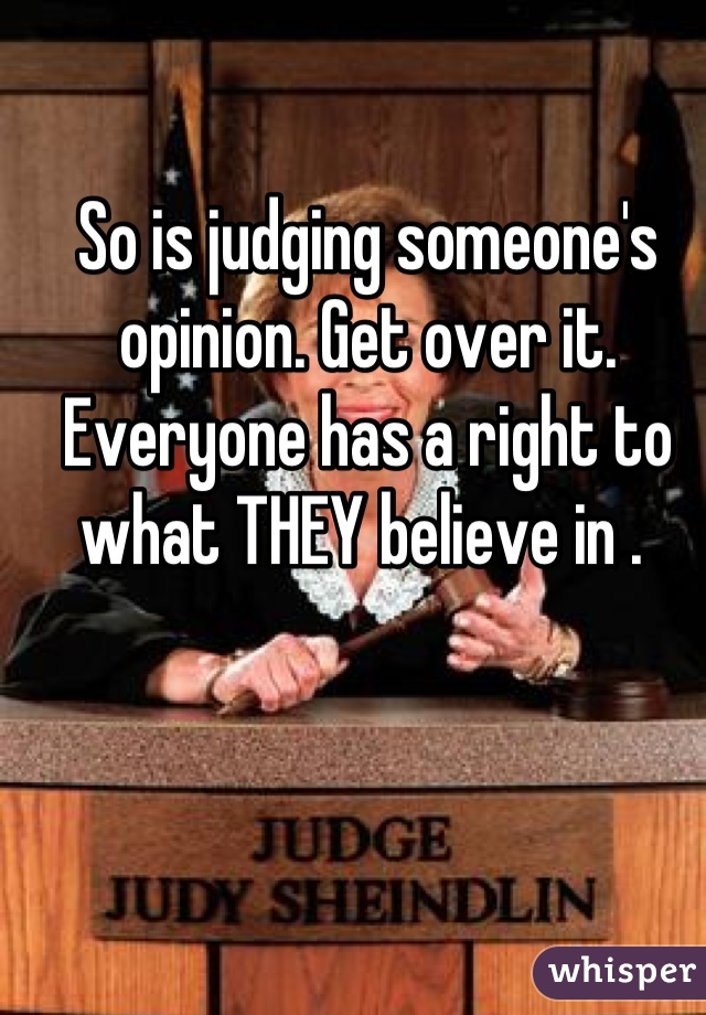 So is judging someone's opinion. Get over it. Everyone has a right to what THEY believe in . 