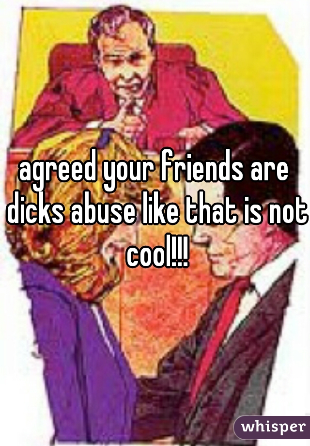 agreed your friends are dicks abuse like that is not cool!!!