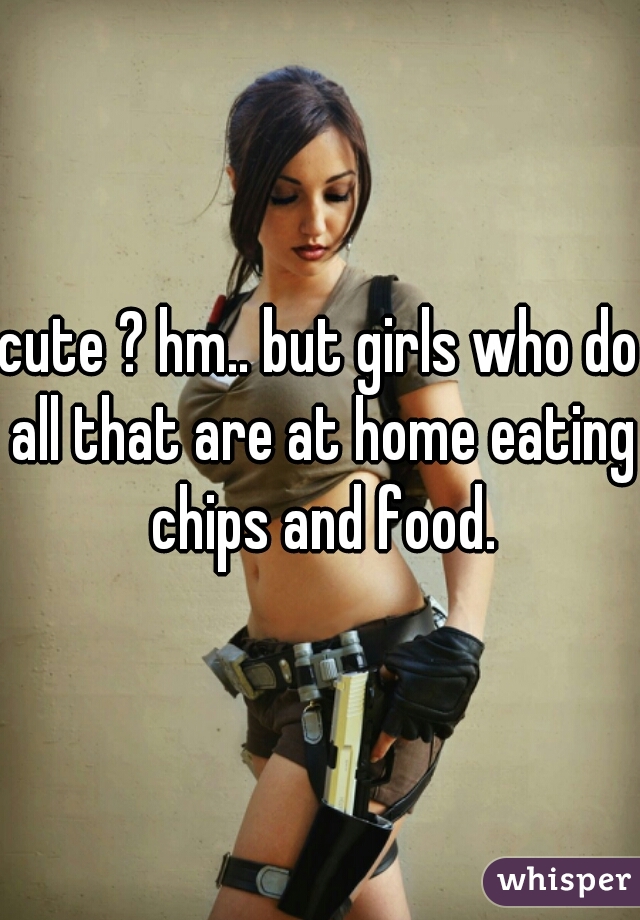 cute ? hm.. but girls who do all that are at home eating chips and food.