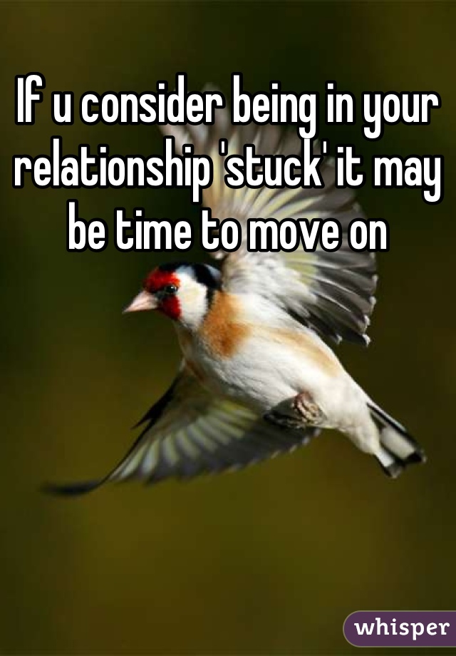 If u consider being in your relationship 'stuck' it may be time to move on