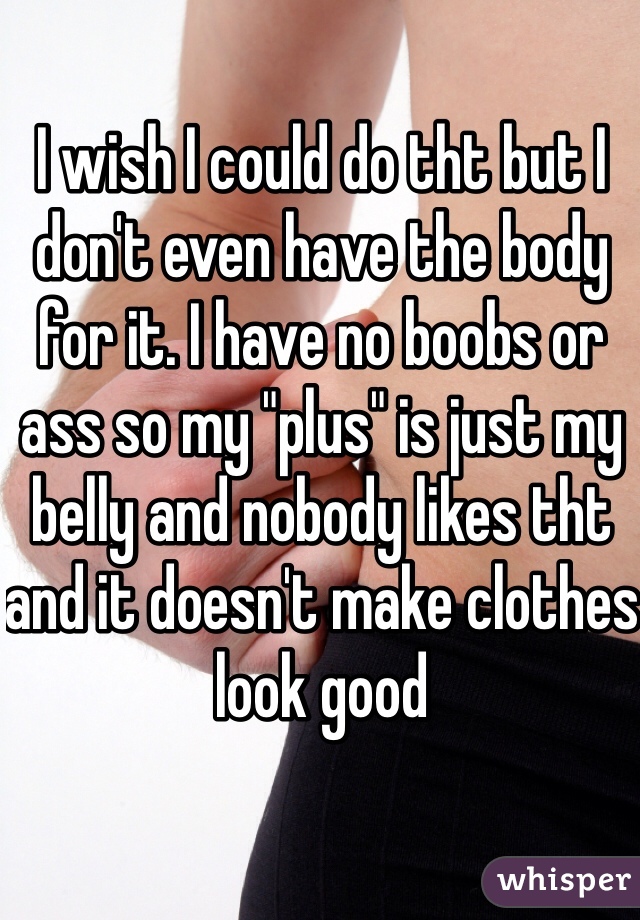 I wish I could do tht but I don't even have the body for it. I have no boobs or ass so my "plus" is just my belly and nobody likes tht and it doesn't make clothes look good