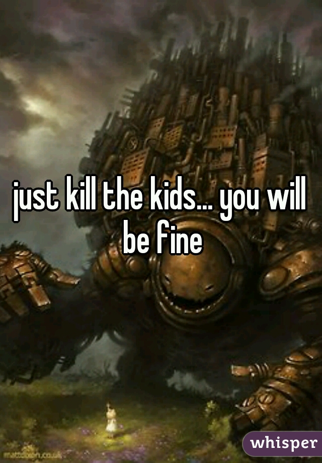 just kill the kids... you will be fine