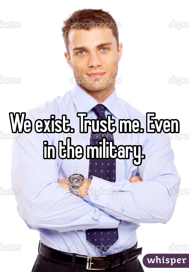 We exist. Trust me. Even in the military. 