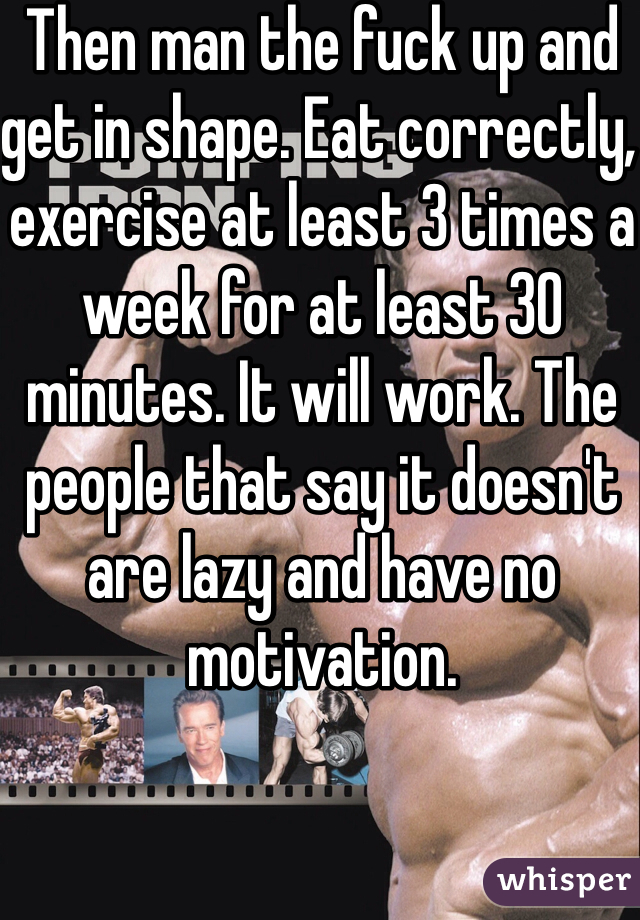Then man the fuck up and get in shape. Eat correctly, exercise at least 3 times a week for at least 30 minutes. It will work. The people that say it doesn't are lazy and have no motivation.