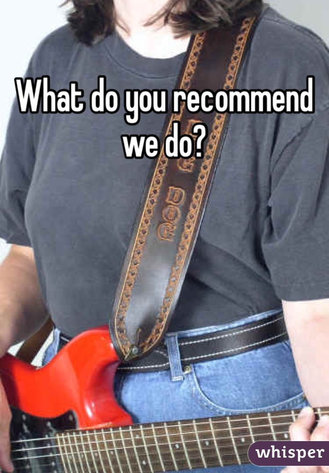 What do you recommend we do?