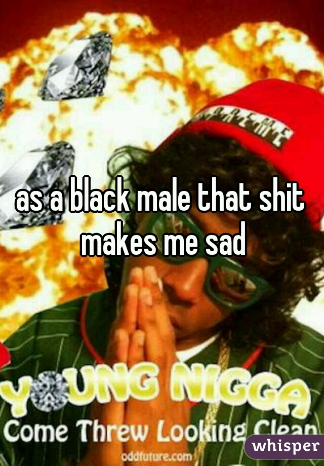 as a black male that shit makes me sad
