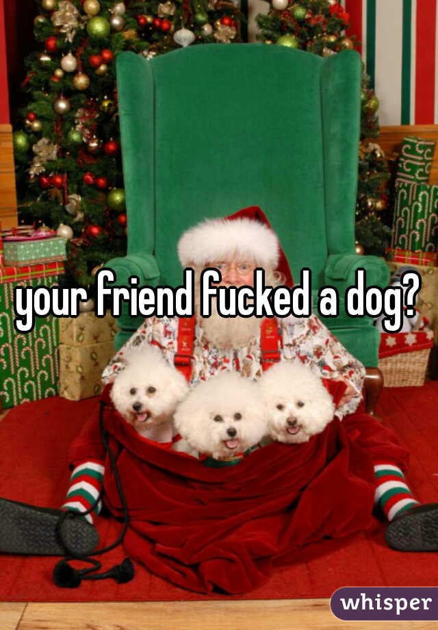 your friend fucked a dog?