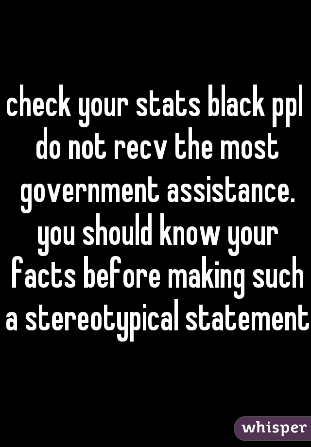 check your stats black ppl do not recv the most government assistance. you should know your facts before making such a stereotypical statement.