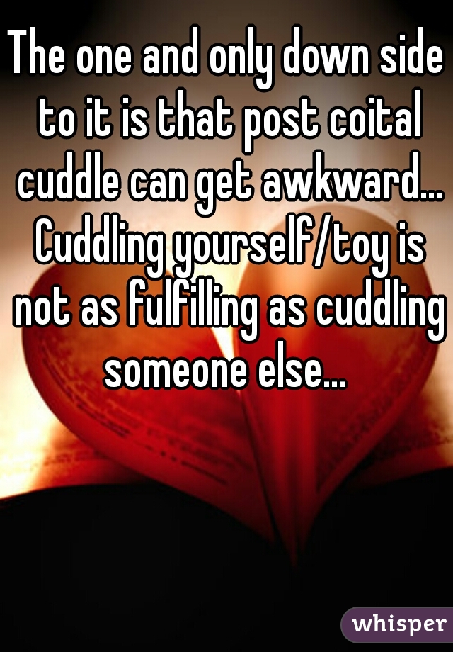 The one and only down side to it is that post coital cuddle can get awkward... Cuddling yourself/toy is not as fulfilling as cuddling someone else... 