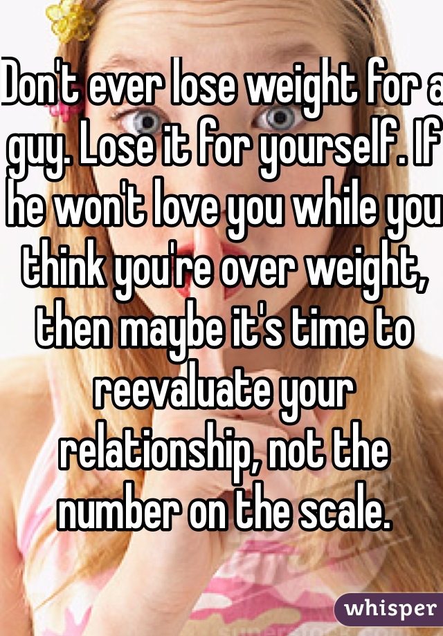 Don't ever lose weight for a guy. Lose it for yourself. If he won't love you while you think you're over weight, then maybe it's time to reevaluate your relationship, not the number on the scale. 