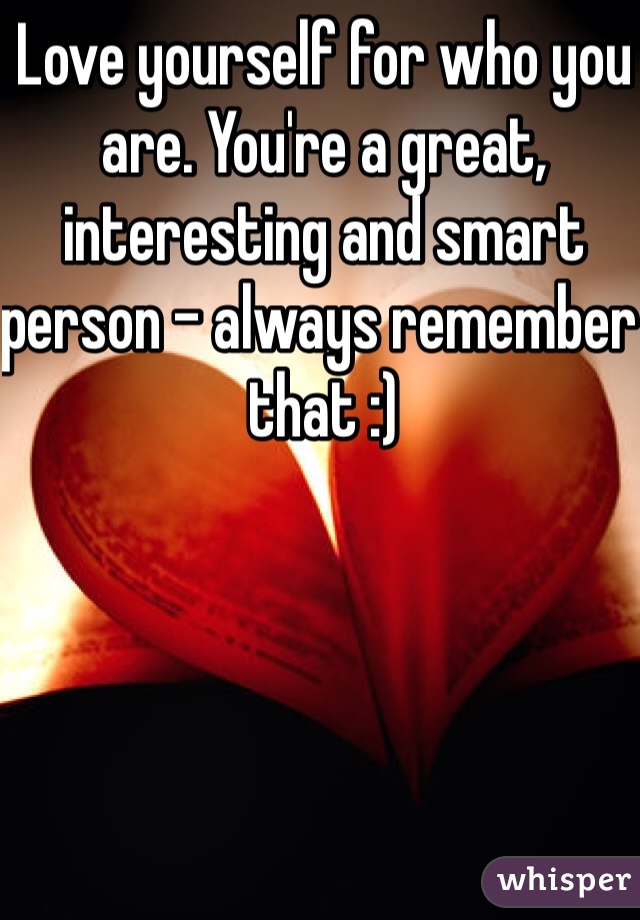 Love yourself for who you are. You're a great, interesting and smart person - always remember that :)