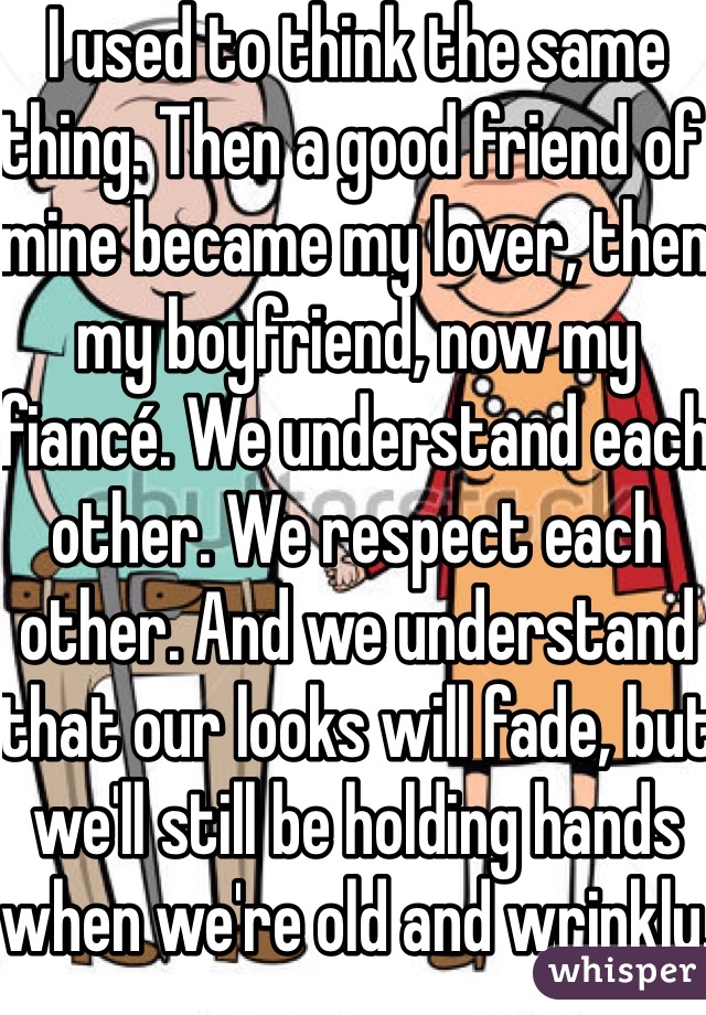 I used to think the same thing. Then a good friend of mine became my lover, then my boyfriend, now my fiancé. We understand each other. We respect each other. And we understand that our looks will fade, but we'll still be holding hands when we're old and wrinkly.