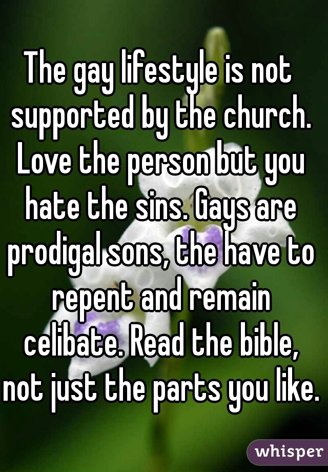 The gay lifestyle is not supported by the church. Love the person but you hate the sins. Gays are prodigal sons, the have to repent and remain celibate. Read the bible, not just the parts you like. 