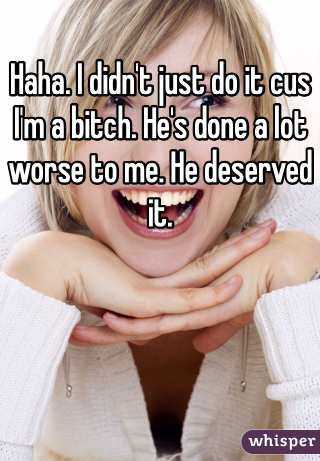 Haha. I didn't just do it cus I'm a bitch. He's done a lot worse to me. He deserved it.