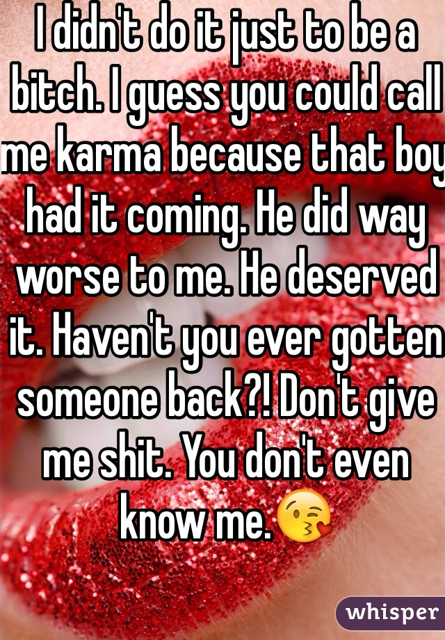 I didn't do it just to be a bitch. I guess you could call me karma because that boy had it coming. He did way worse to me. He deserved it. Haven't you ever gotten someone back?! Don't give me shit. You don't even know me.😘