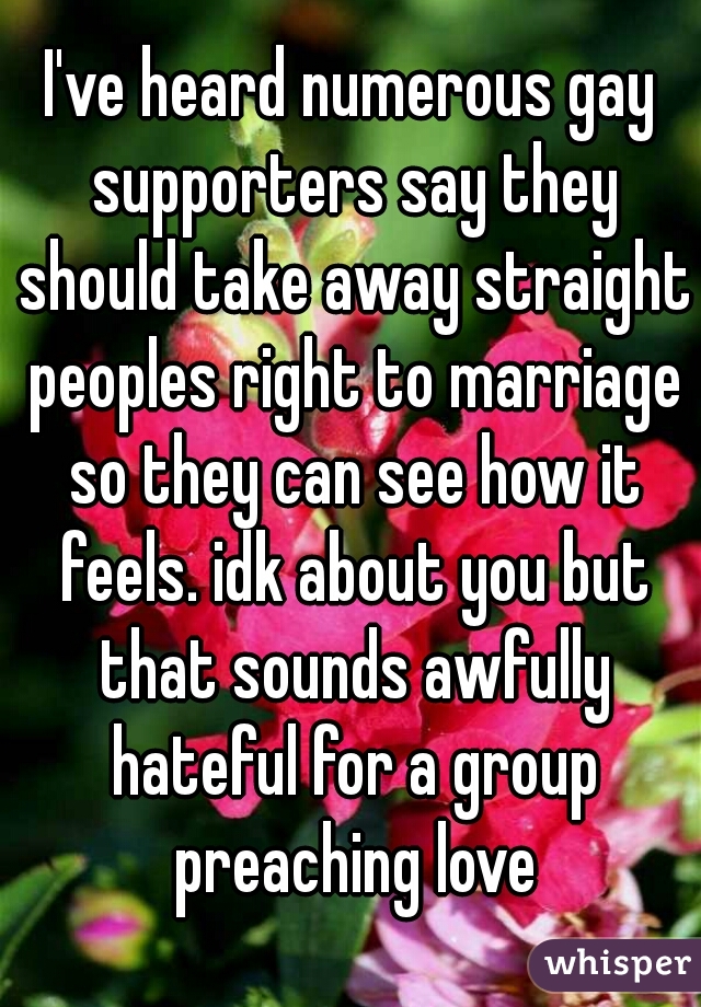 I've heard numerous gay supporters say they should take away straight peoples right to marriage so they can see how it feels. idk about you but that sounds awfully hateful for a group preaching love