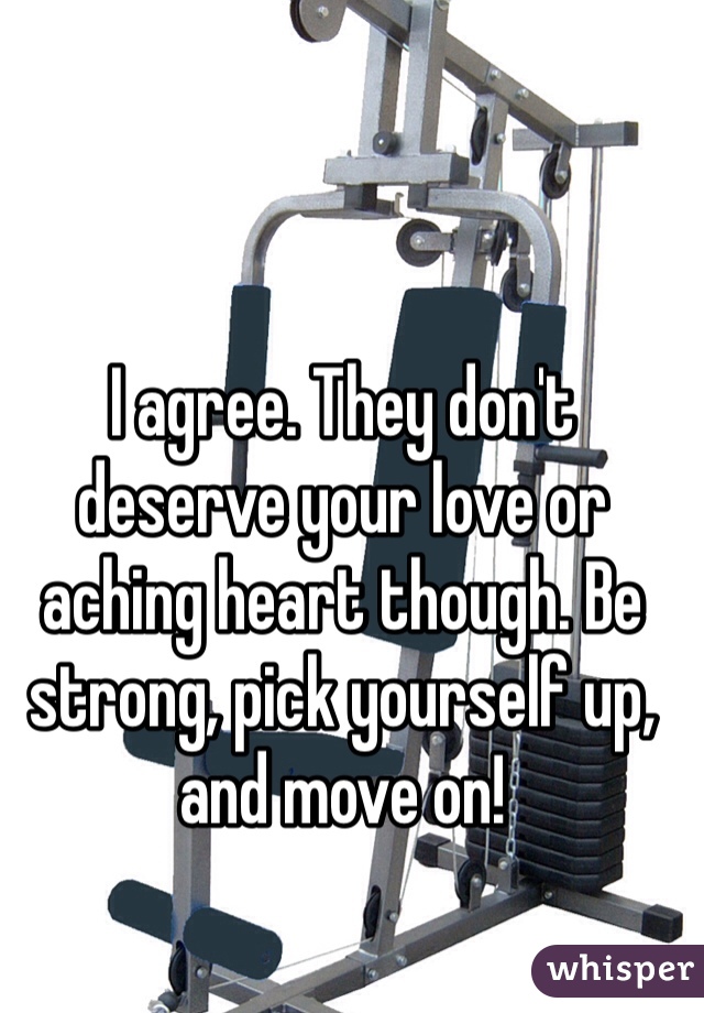 I agree. They don't deserve your love or aching heart though. Be strong, pick yourself up, and move on!