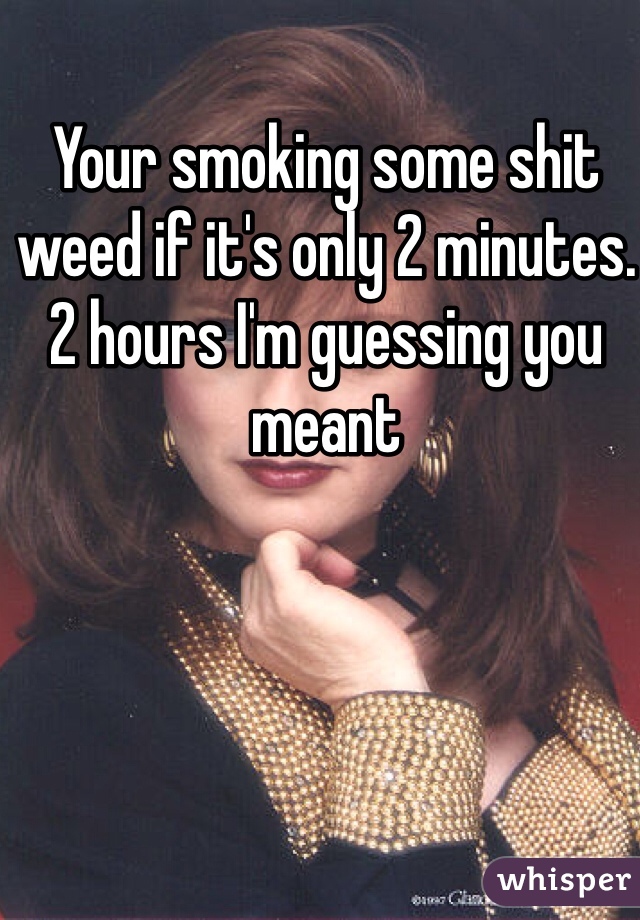 Your smoking some shit weed if it's only 2 minutes. 2 hours I'm guessing you meant