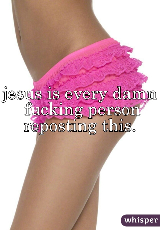 jesus is every damn fucking person reposting this. 