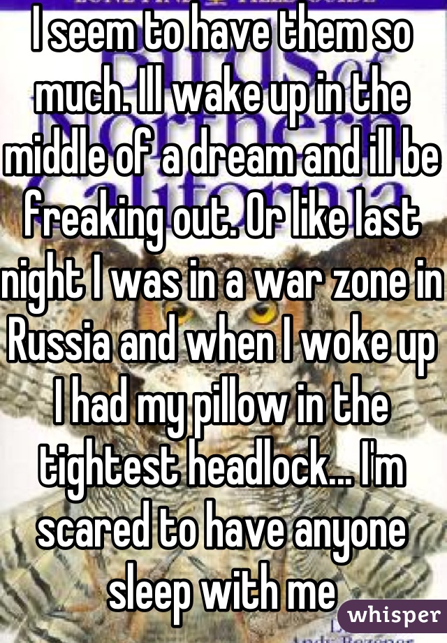 I seem to have them so much. Ill wake up in the middle of a dream and ill be freaking out. Or like last night I was in a war zone in Russia and when I woke up I had my pillow in the tightest headlock... I'm scared to have anyone sleep with me