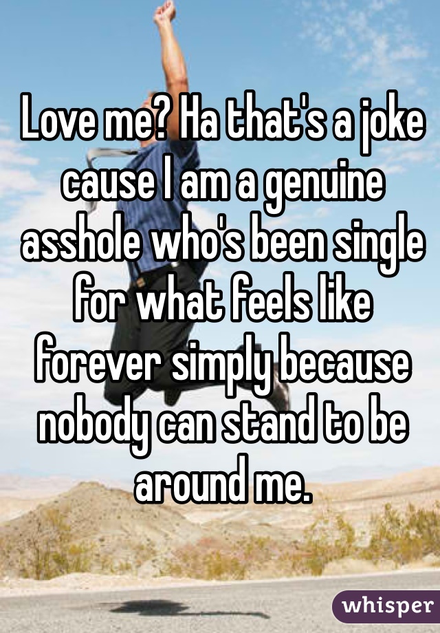 Love me? Ha that's a joke cause I am a genuine asshole who's been single for what feels like forever simply because nobody can stand to be around me.