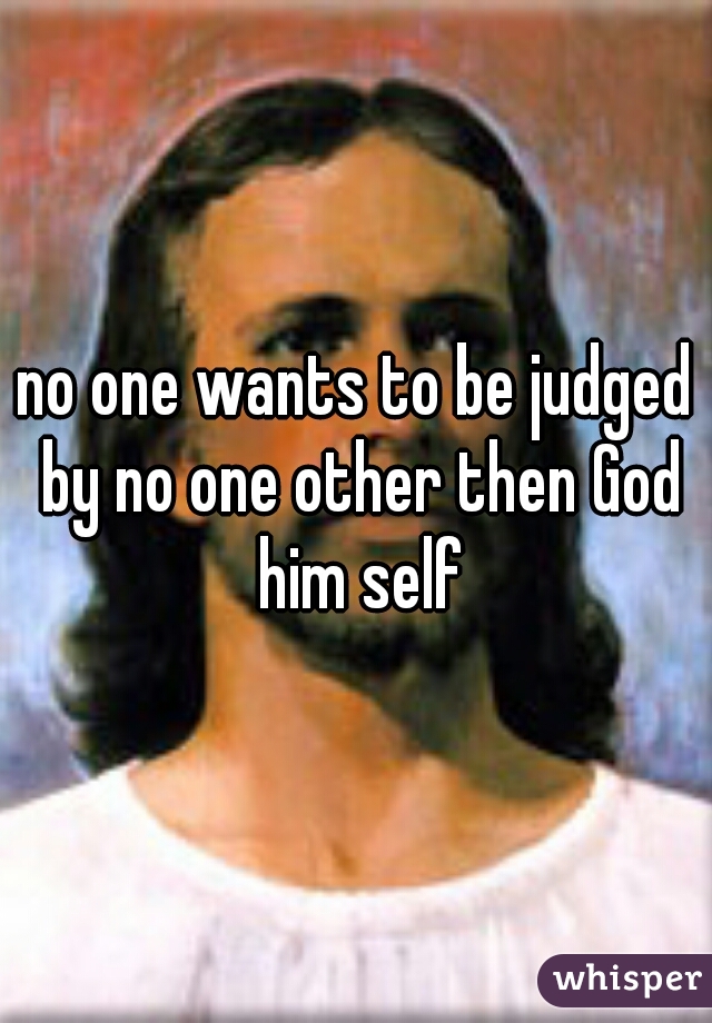 no one wants to be judged by no one other then God him self