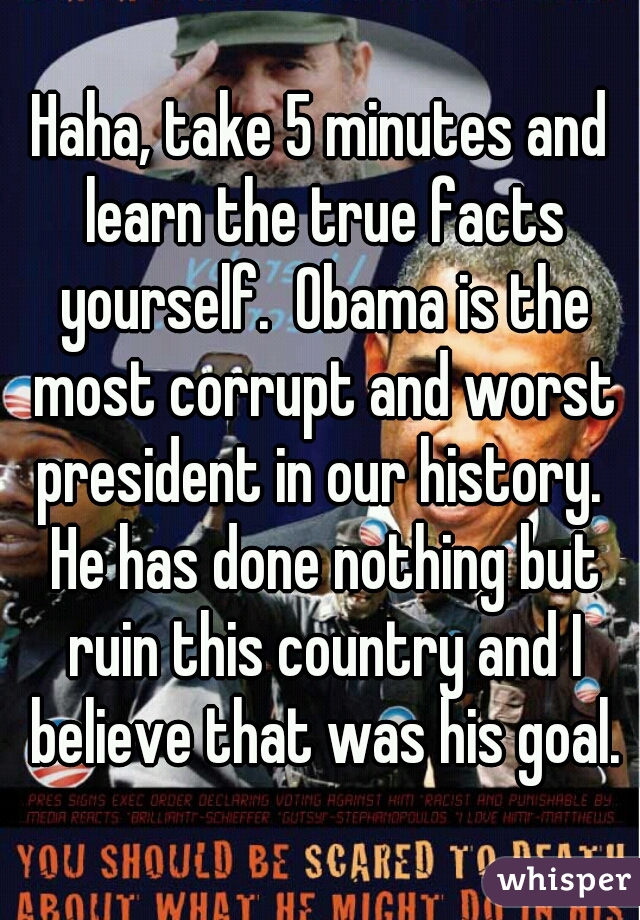Haha, take 5 minutes and learn the true facts yourself.  Obama is the most corrupt and worst president in our history.  He has done nothing but ruin this country and I believe that was his goal.