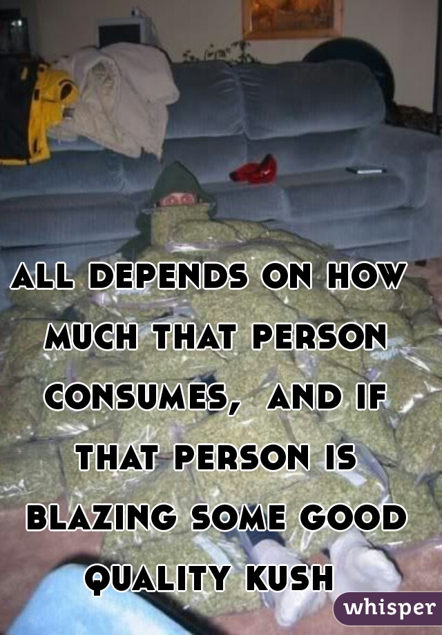 all depends on how much that person consumes,  and if that person is blazing some good quality kush 
