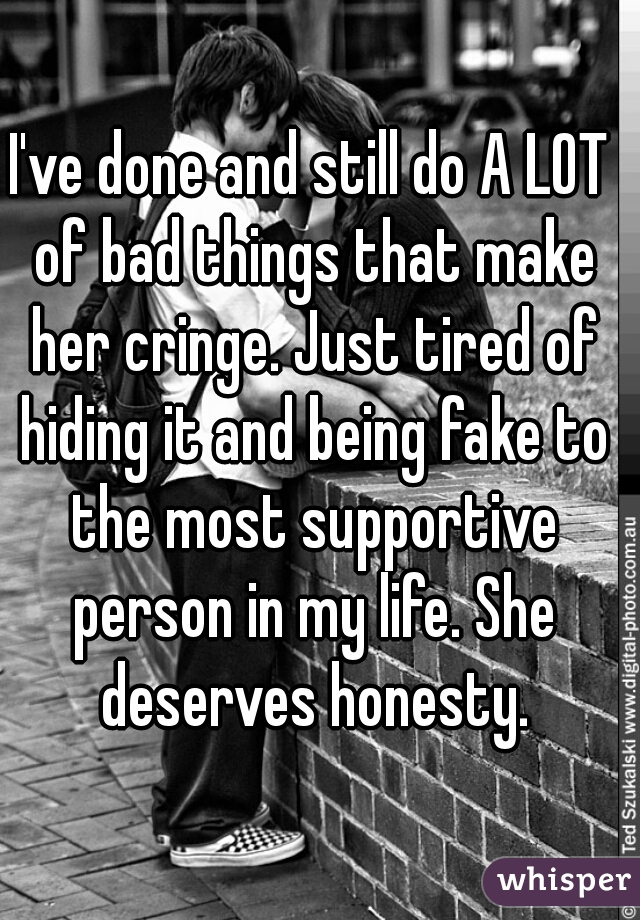 I've done and still do A LOT of bad things that make her cringe. Just tired of hiding it and being fake to the most supportive person in my life. She deserves honesty.