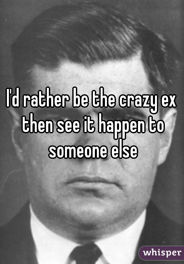I'd rather be the crazy ex then see it happen to someone else