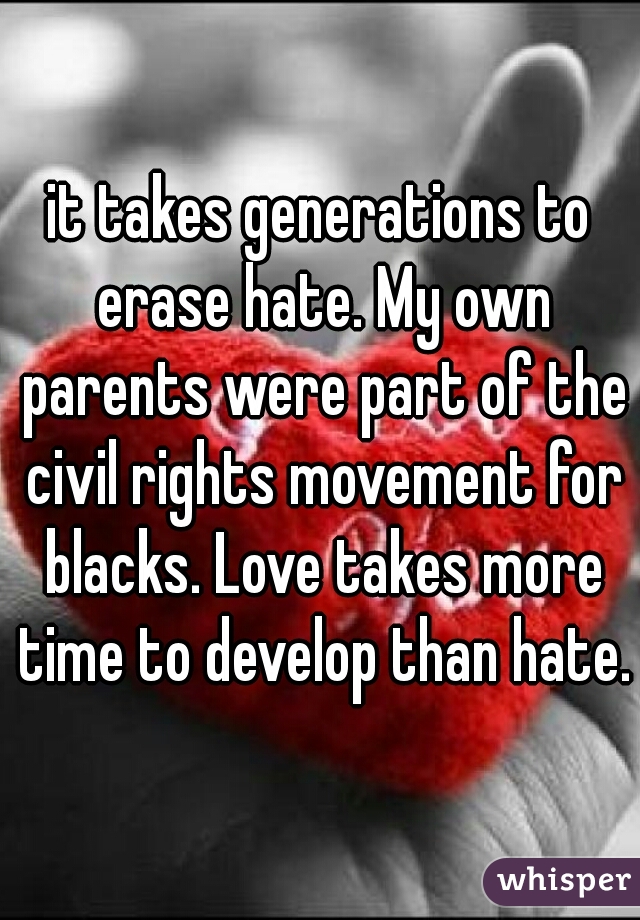 it takes generations to erase hate. My own parents were part of the civil rights movement for blacks. Love takes more time to develop than hate.