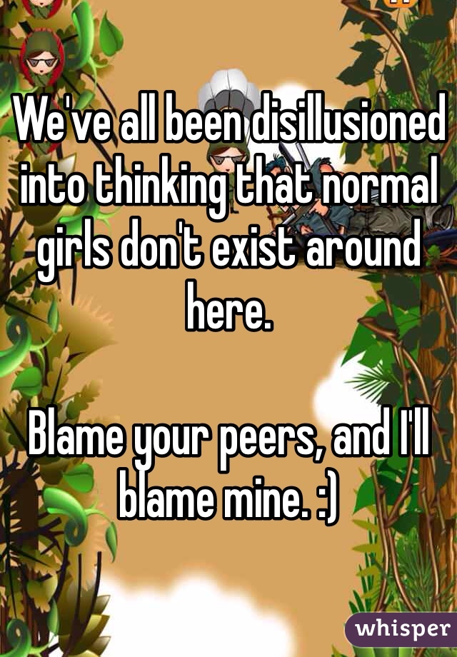 We've all been disillusioned into thinking that normal girls don't exist around here. 

Blame your peers, and I'll blame mine. :)