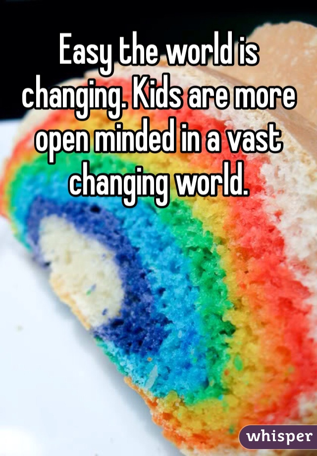 Easy the world is changing. Kids are more open minded in a vast changing world.